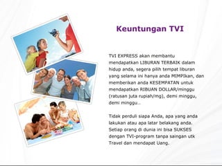 Keuntungan TVI   TVI EXPRESS akan membantu mendapatkan LIBURAN TERBAIK dalam hidup anda, segera pilih tempat liburan yang selama ini hanya anda MIMPIkan, dan memberikan anda KESEMPATAN untuk mendapatkan RIBUAN DOLLAR/minggu (ratusan juta rupiah/mg), demi minggu, demi minggu… Tidak perduli siapa Anda, apa yang anda lakukan atau apa latar belakang anda. Setiap orang di dunia ini bisa SUKSES dengan TVI-program tanpa saingan utk Travel dan mendapat Uang. 