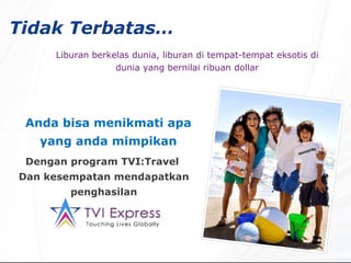 Tidak Terbatas…   Liburan berkelas dunia, liburan di tempat-tempat eksotis di dunia yang bernilai ribuan dollar Anda bisa menikmati apa yang anda mimpikan Dengan program TVI:Travel  Dan kesempatan mendapatkan penghasilan 