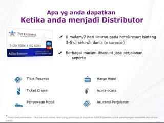 Apa yg anda dapatkan  Ketika anda menjadi Distributor 6 malam/7 hari liburan pada hotel/resort bintang 3-5 di seluruh dunia ( di luar pajak ) Berbagai macam discount jasa perjalanan, seperti: * Pada saat pembelian 1 tiket ke suatu lokasi, tiket yang sama bisa di dapatkan GRATIS (berlaku untuk penerbangan domestik dan di luar pajak). Harga Hotel Acara-acara  Asuransi Perjalanan Tiket Pesawat Ticket Cruise Penyewaan Mobil 