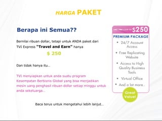 HARGA  PAKET  Berapa ini Semua?? Bernilai ribuan dollar, tetapi untuk ANDA paket dari TVI Express  “Travel and Earn”   hanya  TVI menyiapkan untuk anda suatu program Kesempatan Berbisnis Global yang bisa menjadikan mesin uang penghasil ribuan dollar setiap minggu untuk anda sekeluarga… Baca terus untuk mengetahui lebih lanjut… $ 250 Dan tidak hanya itu… 