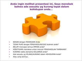 Anda ingin melihat presentasi ini, Saya menebak bahwa ada sesuatu yg kurang tepat dalam kehidupan anda…   BOSAN dengan PEKERJAAN Anda TIDAK PUAS dengan PENGHASILAN/GAJI bulanan anda? BELUM mencapai semua IMPIAN anda? KEBUTUHAN memaksa untuk mencari PENGHASILAN TAMBAHAN?  KURANG waktu bersama KELUARGA anda? Ada sesuatu yg HILANG/KURANG dalam KEHIDUPAN Anda? Atau yang lainnya… 