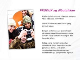 PRODUK yg dibutuhkan Produk terbaik di dunia tidak ada gunanya kalau tidak ada permintaan Travel adalah suatu kebutuhan yang diminati pasar. Dengan perkembangan ekonomi dan perubahan gaya hidup di seluruh dunia, industri Travel semakin meningkat dari tahun ke tahun. Setiap orang mencari cara untuk menghemat biaya dalam liburan dan perjalanan bisnis. Anda akan mendapatkan keuntungan dengan memberikan apa yang mereka inginkan. 
