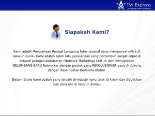 Siapakah Kami? Kami adalah Perusahaan Penjual Langsung Internasional yang mempunyai mitra di seluruh dunia. Kami adalah salah satu perusahaan yang bertumbuh sangat cepat di industri jaringan pemasaran (Network Marketing) saat ini dan menciptakan GELOMBANG BARU Networker dengan produk yang REVOLUSIONER yang di dukung dengan Kesempatan Berbisnis Global. Sistem Bisnis kami adalah yang terbaik di industri yang telah di klaim dan dibuktikan oleh para ahli di seluruh dunia.. 