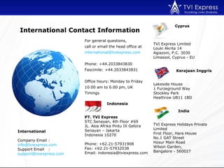For general questions,  call or email the head office at international@tviexpress.com  Phone: +44.2033843830 Fascimile: +44.2033843831  Office hours: Monday to Friday 10.00 am to 6.00 pm, UK Timings International Company Email :  [email_address] Support Email :  [email_address]   International Contact Information Indonesia PT. TVI Express STC Senayan, 4th Floor #69 JL. Asia Afrika Pintu IX Gelora Senayan – Jakarta Indonesia 10270 Phone: +62.21-57931908 Fax: +62.21-57932038 Email: indonesia@tviexpress.com Cyprus TVI Express Limited  Louki Akrita 14 Agiazoni, P.C. 3030 Limassol, Cyprus - EU   Kerajaan Inggris Lakeside House 1 Furzeground Way Stockley Park Heathrow UB11 1BD   India TVI Express Holidays Private Limited First Floor, Hara House No.1 GAT Street Hosur Main Road Wilson Garden,  Bangalore - 560027 