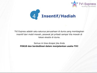TVI Express adalah satu-satunya perusahaan di dunia yang membagikan insentif dari mobil mewah, pesawat jet pribadi sampai Vila mewah di lokasi eksotis di dunia. Semua ini bisa dicapai jika Anda FOKUS dan berdedikasi dalam menjalankan usaha TVI !  Insentif/Hadiah 4 