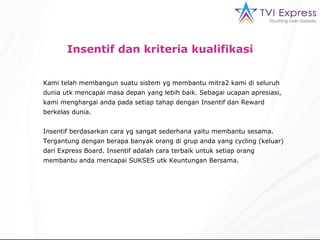 Insentif dan kriteria kualifikasi Kami telah membangun suatu sistem yg membantu mitra2 kami di seluruh dunia utk mencapai masa depan yang lebih baik. Sebagai ucapan apresiasi, kami menghargai anda pada setiap tahap dengan Insentif dan Reward berkelas dunia. Insentif berdasarkan cara yg sangat sederhana yaitu membantu sesama. Tergantung dengan berapa banyak orang di grup anda yang cycling (keluar) dari Express Board. Insentif adalah cara terbaik untuk setiap orang membantu anda mencapai SUKSES utk Keuntungan Bersama. 