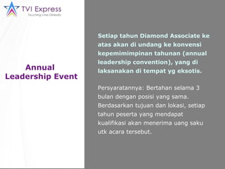 Annual  Leadership Event Setiap tahun Diamond Associate ke atas akan di undang ke konvensi kepemimimpinan tahunan (annual leadership convention), yang di laksanakan di tempat yg eksotis. Persyaratannya: Bertahan selama 3 bulan dengan posisi yang sama. Berdasarkan tujuan dan lokasi, setiap tahun peserta yang mendapat kualifikasi akan menerima uang saku utk acara tersebut. 