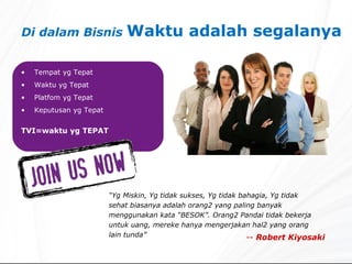 Di dalam Bisnis  Waktu adalah segalanya   Tempat yg Tepat Waktu yg Tepat Platfom yg Tepat Keputusan yg Tepat TVI=waktu yg TEPAT “ Yg Miskin, Yg tidak sukses, Yg tidak bahagia, Yg tidak sehat biasanya adalah orang2 yang paling banyak menggunakan kata “BESOK”. Orang2 Pandai tidak bekerja untuk uang, mereke hanya mengerjakan hal2 yang orang lain tunda” --  Robert Kiyosaki 