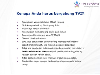 Kenapa Anda harus bergabung TVI?  Perusahaan yang stabil dan BEBAS Hutang Di dukung oleh Grup Bisnis yang Solid Produknya sangat universal Kesempatan membangung bisnis dari rumah Rancangan Kompensasi yang TERBAIK Dikenal di seluruh dunia Satu2nya perusahaan di dunia yang membagikan insentif seperti mobil mewah, vila mewah, pesawat jet pribadi Tidak ada pembelian bulanan dengan kesempatan merubah 1x  investasi sebesar 250 $  menjadi pendapatan mingguan yg  ratusan bahkan ribuan dollar. Tidak perlu membeli stok, menjual produk secara retail. Pendapatan cepat dengan berbagai pendapatan pada setiap tahap. 