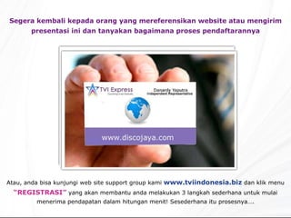 Segera kembali kepada orang yang mereferensikan website atau mengirim presentasi ini dan tanyakan bagaimana proses pendaftarannya Atau, anda bisa kunjungi web site support group kami  www.tviindonesia.biz  dan klik menu  “REGISTRASI”  yang akan membantu anda melakukan 3 langkah sederhana untuk mulai menerima pendapatan dalam hitungan menit! Sesederhana itu prosesnya…. 