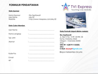 FORMULIR PENDAFTARAN User Name : ………………………………………. Nama Lengkap : ………………………………………. Tgl. Lahir : ………………………………………. Alamat : ……………………………………….   ……………………………………… .   ……………………………………… . Kode Pos : ………………………………………. E-mail : ………………………………………. HP : ………………………………………. Data Sponsor Nama Sponsor : Eky Septiawati User Name : eky.02 WebSite : http://www.tviexpress.com/eky.02 Data Calon Member  Data/Formulir dapat dikirim melalui: Eky Septiawati  JL. Besi V No. 15 RT. 04 RW. 04  Komp. Krakatau Steel Cilegon – Indonesia 42435 Atau  SMS   HP: +6281911125205;  atau  E-Mail:  ekysepti @gmail.com Biaya mebership 2,6 juta  