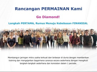 Rancangan PERMAINAN Kami Go Diamond!  Langkah PERTAMA, Rumus Menuju Kebebasan FINANSIAL  Membangun jaringan mitra usaha terkuat dan terbesar di dunia dengan memberikan training dan mengajarkan bagaimana caranya secara sederhana dengan mengikuti langkah-langkah sederhana dan konsisten dalam 1 periode. 