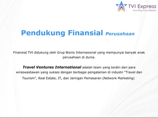 Pendukung Finansial   Perusahaan   Finansial TVI didukung oleh Grup Bisnis Internasional yang mempunyai banyak anak perusahaan di dunia. Travel Ventures International  adalah team yang terdiri dari para wiraswastawan yang sukses dengan berbagai pengalaman di industri “Travel dan Tourism”, Real Estate, IT, dan Jaringan Pemasaran (Network Marketing)   