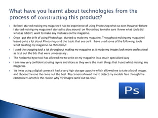 The ways in which my magazine develops and challenges forms and conventions of real magazines are:I have used a slogan on my magazine ‘if it’s hot it’s here’ to attract the intended audiences attention as it allows them to think that the information their being fed is exclusive and they won’t need to look elsewhere. The artist on my magazine is the main focal point this is usually what’s expected from a Bhangra music magazine.My magazine has a very similar title style to the one that inspired me to make my magazine in this particular way. The background of my magazine is in one colour which is the same as the ASIANA magazine. This makes my magazine look sophisticated and classy.The main storyline of the magazine is at the bottom of the page which again is the same as the ASIANA magazine. I have used one large image on my front cover rather than adding many images on it this tells the reader what the main storyline’s going to be about. This is usually what’s expected from a typical music magazine.In what ways does your media product use, develop or challenge forms and conventions of real media products?