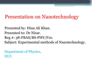 Presentation on Nanotechnology
Presented by: Hina Ali Khan.
Presented to: Dr Nisar.
Reg #: 38-FBAS/BS-PHY/F10.
Subject: Experimental methods of Nanotechnology.
Department of Physics,
IIUI.

 