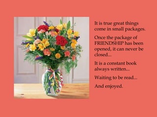 It is true great things
come in small packages.
Once the package of
FRIENDSHIP has been
opened, it can never be
closed...
It is a constant book
always written...
Waiting to be read...
And enjoyed.
 