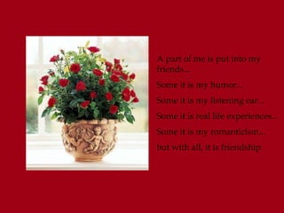 A part of me is put into my
friends...
Some it is my humor...
Some it is my listening ear...
Some it is real life experiences...
Some it is my romanticism...
but with all, it is friendship.
 