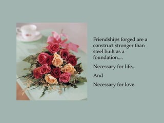 Friendships forged are a
construct stronger than
steel built as a
foundation....
Necessary for life...
And
Necessary for love.
 