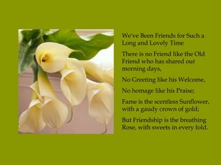 We've Been Friends for Such a
Long and Lovely Time
There is no Friend like the Old
Friend who has shared our
morning days,
No Greeting like his Welcome,
No homage like his Praise;
Fame is the scentless Sunflower,
with a gaudy crown of gold;
But Friendship is the breathing
Rose, with sweets in every fold.
 