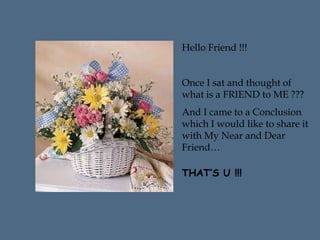 Hello Friend !!!
Once I sat and thought of
what is a FRIEND to ME ???
And I came to a Conclusion
which I would like to share it
with My Near and Dear
Friend…
THAT’S U !!!
 