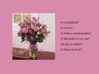 A Confidant?
A Lover?
A Fellow email junkie?
A Shoulder to cry on?
An Ear to listen?
A Heart to feel?...
 