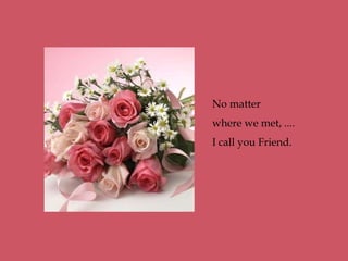No matter
where we met, ....
I call you Friend.
 