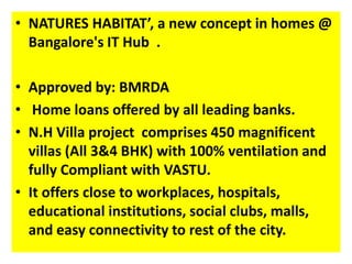 • NATURES HABITAT’, a new concept in homes @ 
Bangalore's IT Hub . 
• Approved by: BMRDA 
• Home loans offered by all leading banks. 
• N.H Villa project comprises 450 magnificent 
villas (All 3&4 BHK) with 100% ventilation and 
fully Compliant with VASTU. 
• It offers close to workplaces, hospitals, 
educational institutions, social clubs, malls, 
and easy connectivity to rest of the city. 
 