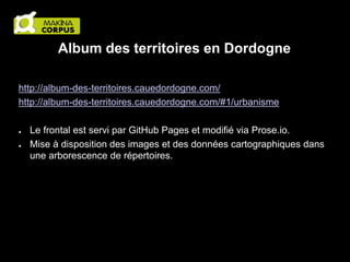 Album des territoires en Dordogne
http://album-des-territoires.cauedordogne.com/
http://album-des-territoires.cauedordogne.com/#1/urbanisme
●
●

Le frontal est servi par GitHub Pages et modifié via Prose.io.
Mise à disposition des images et des données cartographiques dans
une arborescence de répertoires.

 