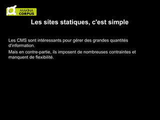 Les sites statiques, c'est simple
Les CMS sont intéressants pour gérer des grandes quantités
d'information.
Mais en contre-partie, ils imposent de nombreuses contraintes et
manquent de flexibilité.

 