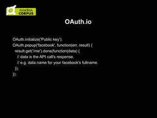 OAuth.io
OAuth.initialize('Public key');
OAuth.popup('facebook', function(err, result) {
result.get('/me').done(function(data) {
// data is the API call's response.
// e.g. data.name for your facebook's fullname.
});
});

 