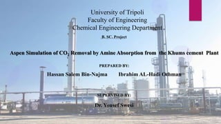 University of Tripoli
Faculty of Engineering
Chemical Engineering Department
B. SC. Project
Aspen Simulation of CO2 Removal by Amine Absorption from the Khums cement Plant
PREPARED BY:
Hassan Salem Bin-Najma Ibrahim AL-Hadi Othman
SUPERVISED BY:
Dr. Yousef Swesi
 