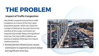 THE PROBLEM
Abu Dhabi is experiencing extreme traffic
congestion as a result of the city's rapid
population growth, which has raised the
number of vehicles on the road. Due to the
overflow of this surge, commuters are
experiencing terrible delays and significant
time loss. The city's traffic problems are
posing increasing challenges that require
creative solutions.
Impact of Traffic Congestion
Overburdened infrastructure causes
commuters to experience severe delays
and significant time loss.
 