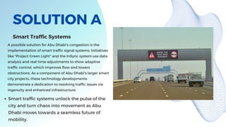 SOLUTION A
A possible solution for Abu Dhabi's congestion is the
implementation of smart traffic signal systems. Initiatives
like "Project Green Light" and the InSync system use data
analysis and real-time adjustments to show adaptive
traffic control, which improves flow and lowers
obstructions. As a component of Abu Dhabi's larger smart
city projects, these technology developments
demonstrate a dedication to resolving traffic issues via
ingenuity and enhanced infrastructure.
Smart Traffic Systems
Smart traffic systems unlock the pulse of the
city and turn chaos into movement as Abu
Dhabi moves towards a seamless future of
mobility.
 
