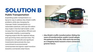 SOLUTION B
Expanding public transportation is a
dynamic way to address Abu Dhabi's traffic
problems while also changing the
cityscape. Public transportation is a
reasonable substitute, with over 85 million
trips made in the first half of 2023—a 23%
increase from the year before. Efficient and
sustainable mobility is promised by
ongoing projects like the regional railway
and upcoming metro and tram lines. The
introduction of road tolls and significant
investments demonstrate the city's
commitment to environmental
consciousness and signal a rapid transition
towards a connected urban future.
Abu Dhabi's traffic transformation: Riding the
wave of transformation, public transit adopts
the patterns of city life, with each trip serving
as a stepping stone toward a more connected,
greener future.
Public Transportation
 