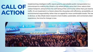 CALL OF
ACTION
Implementing intelligent traffic signal systems and reliable public transportation is a
commitment to making Abu Dhabi a city where people value their time, reduce their
carbon footprint, and prioritize the well-being of the community rather than just clearing
traffic. It's an investment in a future where the city pulses with efficiency, accessibility, an
environmental responsibility rather than an appeal for more comfortable travels. The nee
is obvious: as Abu Dhabi steers toward a more livable, sustainable, and connected urban
experience, the time for change is now.
 