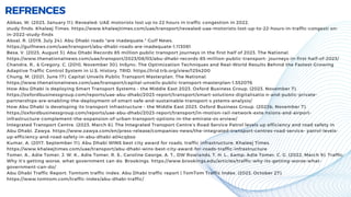REFRENCES
Abbas, W. (2023, January 11). Revealed: UAE motorists lost up to 22 hours in traffic congestion in 2022,
study finds. Khaleej Times. https://www.khaleejtimes.com/uae/transport/revealed-uae-motorists-lost-up-to-22-hours-in-traffic-congesti on-
in-2022-study-finds
Absal, R. (2019, July 24). Abu Dhabi roads "are inadequate." Gulf News.
https://gulfnews.com/uae/transport/abu-dhabi-roads-are-inadequate-1.113081
Besa, V. (2023, August 3). Abu Dhabi Records 85 million public transport journeys in the first half of 2023. The National.
https://www.thenationalnews.com/uae/transport/2023/08/03/abu-dhabi-records-85-million-public-transport- journeys-in-first-half-of-2023/
Chandra, R., & Gregory, C. (2010, November 30). InSync: The Optimization Techniques and Real-World Results Behind the Fastest-Growing
Adaptive Traffic Control System in U.S. History. TRID. https://trid.trb.org/view/1254200
Chung, M. (2021, June 17). Capital Unveils Public Transport Masterplan. The National.
https://www.thenationalnews.com/uae/transport/capital-unveils-public-transport-masterplan-1.552076
How Abu Dhabi is deploying Smart Transport Systems - the Middle East 2023. Oxford Business Group. (2023, November 7).
https://oxfordbusinessgroup.com/reports/uae-abu-dhabi/2023-report/transport/smart-solutions-digitalisatio n-and-public-private-
partnerships-are-enabling-the-deployment-of-smart-safe-and-sustainable-transport-s ystems-analysis/
How Abu Dhabi is developing its transport infrastructure - the Middle East 2023. Oxford Business Group. (2023b, November 7).
https://oxfordbusinessgroup.com/reports/uae-abu-dhabi/2023-report/transport/in-motion-rail-network-exte nsions-and-airport-
infrastructure-complement-the-expansion-of-urban-transport-options-in-the-emirate-ov erview/
Integrated Transport Centre. (2023, March 6). The Integrated Transport Centre’s Road Service Patrol levels up efficiency and road safety in
Abu Dhabi. Zawya. https://www.zawya.com/en/press-release/companies-news/the-integrated-transport-centres-road-service- patrol-levels-
up-efficiency-and-road-safety-in-abu-dhabi-a04cqbso
Kumar, A. (2017, September 11). Abu Dhabi WINS best city award for roads, traffic infrastructure. Khaleej Times.
https://www.khaleejtimes.com/uae/transport/abu-dhabi-wins-best-city-award-for-roads-traffic-infrastructure
Tomer, A., Adie Tomer, J. W. K., Adie Tomer, R. S., Caroline George, A. T., DW Rowlands, T. H. L., &amp; Adie Tomer, C. G. (2022, March 9). Traffic:
Why it’s getting worse, what government can do. Brookings. https://www.brookings.edu/articles/traffic-why-its-getting-worse-what-
government-can-do/
Abu Dhabi Traffic Report: Tomtom traffic index. Abu Dhabi traffic report | TomTom Traffic Index. (2023, October 27).
https://www.tomtom.com/traffic-index/abu-dhabi-traffic/
 