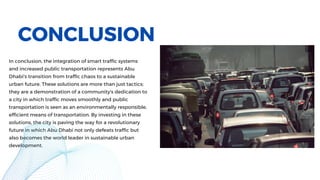 In conclusion, the integration of smart traffic systems
and increased public transportation represents Abu
Dhabi's transition from traffic chaos to a sustainable
urban future. These solutions are more than just tactics;
they are a demonstration of a community's dedication to
a city in which traffic moves smoothly and public
transportation is seen as an environmentally responsible,
efficient means of transportation. By investing in these
solutions, the city is paving the way for a revolutionary
future in which Abu Dhabi not only defeats traffic but
also becomes the world leader in sustainable urban
development.
CONCLUSION
 