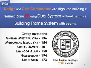 Design   Cost Comparison

           2B                       without beams &

                                 with beams.


         Group members:
GHULAM MUSTAFA VIRA - 136
MUHAMMAD ISMAIL YAR - 154
      FARHAN JAMEEL - 101
     JAMHOOR ALAM - 158
        NAJEEBULLAH - 194
         TARIQ AMIN - 173   Civil Engineering Dept.
                                2009 BATCH
 