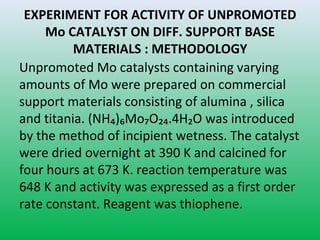 EXPERIMENT FOR ACTIVITY OF UNPROMOTED
Mo CATALYST ON DIFF. SUPPORT BASE
MATERIALS : METHODOLOGY
Unpromoted Mo catalysts containing varying
amounts of Mo were prepared on commercial
support materials consisting of alumina , silica
and titania. (NH₄)₆Mo₇O₂₄.4H₂O was introduced
by the method of incipient wetness. The catalyst
were dried overnight at 390 K and calcined for
four hours at 673 K. reaction temperature was
648 K and activity was expressed as a first order
rate constant. Reagent was thiophene.
 