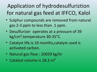 Application of hydrodesulfuriztion
for natural gas feed at IFFCO, Kalol
• Sulphur compounds are removed from natural
gas 2-3 ppm to less than .1 ppm.
• Desulfurizer operates at a pressure of 39
kg/cm²,temperature 30-35°C.
• Catalyst life is 10 months,catalyst used is
activated carbon.
• Natural gas flow : 20059 kg/hr
• Catalyst volume is 28.3 m³
 