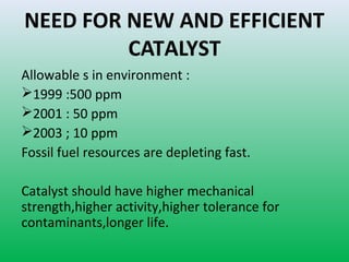 NEED FOR NEW AND EFFICIENT
CATALYST
Allowable s in environment :
1999 :500 ppm
2001 : 50 ppm
2003 ; 10 ppm
Fossil fuel resources are depleting fast.
Catalyst should have higher mechanical
strength,higher activity,higher tolerance for
contaminants,longer life.
 