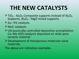 THE NEW CATALYSTS
TiO₂ - Al₂O₃ Composite supports instead of Al₂O₃
Supports, Al₂O₃ - MgO mixed supports.
Au –Pd catalysts
MoC catalysts
Ultrasonically controlled deposition precipitation:
Co–Mo HDS catalysts deposited on wide-pore
ceramic material
Development of mesoporous molecular sieve
materials
The above are indicative examples.
 