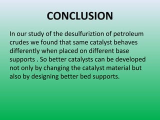 CONCLUSION
In our study of the desulfuriztion of petroleum
crudes we found that same catalyst behaves
differently when placed on different base
supports . So better catalysts can be developed
not only by changing the catalyst material but
also by designing better bed supports.
 