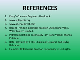 REFERENCES
1. Perry’s Chemical Engineers Handbook.
2. www.wikipedia.org
3. www.sciencedirect.com
4. Recent Trends in Chemical Reaction Engineering-Vol ii ,
Wiley Eastern Limited.
5. Petroleum Refining Technology : Dr. Ram Prasad : Khanna
Publishers.
6. Data provided by IFFCO , Kalol unit ,Gujarat and ONGC
Dehradun.
7. Elements Of Chemical Reaction Engineering : H.S. Fogler.
 