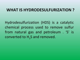 WHAT IS HYDRODESULFURIZATION ?
Hydrodesulfurization (HDS) is a catalytic
chemical process used to remove sulfur
from natural gas and petroleum . ‘S’ is
converted to H2S and removed.
 