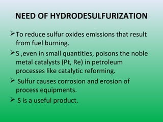 NEED OF HYDRODESULFURIZATION
To reduce sulfur oxides emissions that result
from fuel burning.
S ,even in small quantities, poisons the noble
metal catalysts (Pt, Re) in petroleum
processes like catalytic reforming.
 Sulfur causes corrosion and erosion of
process equipments.
 S is a useful product.
 