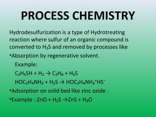 PROCESS CHEMISTRY
Hydrodesulfurization is a type of Hydrotreating
reaction where sulfur of an organic compound is
converted to H₂S and removed by processes like
•Absorption by regenerative solvent.
Example:
C₂H₅SH + H₂ → C₂H₆ + H₂S
HOC₂H₄NH₂ + H₂S → HOC₂H₄NH₃⁺HS⁻
•Adsorption on solid bed like zinc oxide .
•Example : ZnO + H₂S →ZnS + H₂O
 