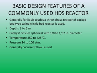 BASIC DESIGN FEATURES OF A
COMMONLY USED HDS REACTOR
• Generally for liquis crudes a three phase reactor of packed
bed type called trickle bed reactor is used.
• Depth : 3 to 6 m.
• Catalyst prticles spherical with 1/8 to 1/32 in. diameter.
• Temperature 350 to 425°C .
• Pressure 34 to 100 atm.
• Generally cocurrent flow is used.
 