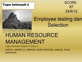 SCORE :
Tugas kelompok 3
                                                    87
                                                  24/6/12

                              Employee testing dan
                                   Selection

 HUMAN RESOURCE
 MANAGEMENT
 Tugas Kelompok Chapter 6, Group 3

 SAEFUL ANWAR, M. JARKASIH, SENO HARTONO, SAMUEL, APUD
 MAHPUDIN
 