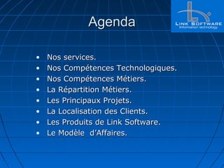 AgendaAgenda
• Nos services.Nos services.
• Nos Compétences Technologiques.Nos Compétences Technologiques.
• Nos Compétences Métiers.Nos Compétences Métiers.
• La Répartition Métiers.La Répartition Métiers.
• Les Principaux Projets.Les Principaux Projets.
• La Localisation des Clients.La Localisation des Clients.
• Les Produits de Link Software.Les Produits de Link Software.
• Le Modèle d’Affaires.Le Modèle d’Affaires.
 